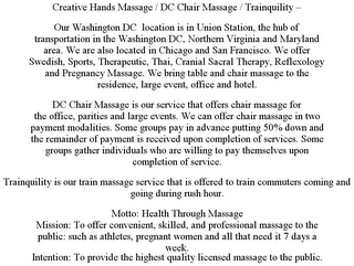 CREATIVE HANDS MASSAGE / DC CHAIR MASSAGE / TRAINQUILITY - OUR WASHINGTON DC LOCATION IS IN UNION STATION, THE HUB OF TRANSPORTATION IN THE WASHINGTON DC, NORTHERN VIRGINIA AND MARYLAND AREA. WE ARE ALSO LOCATED IN CHICAGO AND SAN FRANCISCO. WE OFFER SWEDISH, SPORTS, THERAPEUTIC, THAI, CRANIAL SACRAL THERAPY, REFLEXOLOGY AND PREGNANCY MASSAGE. WE BRING TABLE AND CHAIR MASSAGE TO THE RESIDENCE, LARGE EVENT, OFFICE AND HOTEL. DC CHAIR MASSAGE IS OUR SERVICE THAT OFFERS CHAIR MASSAGE FOR THE OFFICE, PARITIES AND LARGE EVENTS. WE CAN OFFER CHAIR MASSAGE IN TWO PAYMENT MODALITIES. SOME GROUPS PAY IN ADVANCE PUTTING 50% DOWN AND THE REMAINDER OF PAYMENT IS RECEIVED UPON COMPLETION OF SERVICES. SOME GROUPS GATHER INDIVIDUALS WHO ARE WILLING TO PAY THEMSELVES UPON COMPLETION OF SERVICE. TRAINQUILITY IS OUR TRAIN MASSAGE SERVICE THAT IS OFFERED TO TRAIN COMMUTERS COMING AND GOING DURING RUSH HOUR. MOTTO: HEALTH THROUGH MASSAGE MISSION: TO OFFER CONVENIENT, SKILLED, AND PROFESSIONAL MASSAGE TO THE PUBLIC: SUCH AS ATHLETES, PREGNANT WOMEN AND ALL THAT NEED IT 7 DAYS A WEEK. INTENTION: TO PROVIDE THE HIGHEST QUALITY LICENSED MASSAGE TO THE PUBLIC.