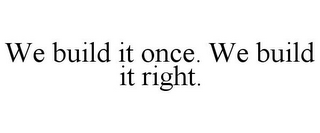 WE BUILD IT ONCE. WE BUILD IT RIGHT.