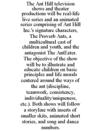 THE ANT HILL TELEVISION SHOWS AND THEATER PRODUCTIONS WILL BE REAL-LIFE LIVE SERIES AND AN ANIMATED SERIES COMPRISING OF ANT HILL INC.'S SIGNATURE CHARACTERS, THE PROVERB ANTS, A MULTICULTURAL CAST OF CHILDREN AND YOUTH, AND THE ANTAGONIST THE ANTEATER. THE OBJECTIVE OF THE SHOW WILL BE TO ILLUSTRATE AND EDUCATE CHILDREN ON BASIC PRINCIPLES AND LIFE MORALS CENTERED AROUND THE WAYS OF THE ANT (DISCIPLINE, TEAMWORK, CONSISTENCY, INDIVIDUALITY/UNIQUENESS, ETC.). BOTH SHOWS WILL FOLLOW A STORYLINE WITH INSERTS OF SMALLER SKITS, ANIMATED SHORT STORIES, AND SONG AND DANCE NUMBERS.