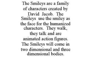 THE SMILEYS ARE A FAMILY OF CHARACTERS CREATED BY DAVID JACOB. THE SMILEYS USE THE SMILEY AS THE FACE FOR THE HUMANIZED CHARACTERS. THEY WALK, THEY TALK AND ARE ANIMATED ACTION FIGURES. THE SMILEYS WILL COME IN TWO DIMENSIONAL AND THREE DIMENSIONAL BODIES.