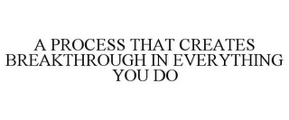 A PROCESS THAT CREATES BREAKTHROUGH IN EVERYTHING YOU DO