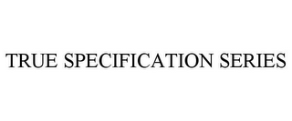 TRUE SPECIFICATION SERIES