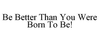 BE BETTER THAN YOU WERE BORN TO BE!