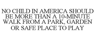 NO CHILD IN AMERICA SHOULD BE MORE THAN A 10-MINUTE WALK FROM A PARK, GARDEN OR SAFE PLACE TO PLAY