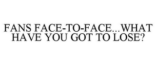 FANS FACE-TO-FACE...WHAT HAVE YOU GOT TO LOSE?