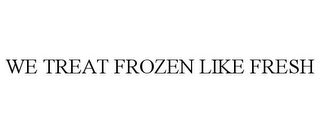 WE TREAT FROZEN LIKE FRESH