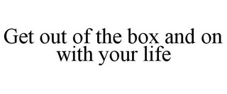 GET OUT OF THE BOX AND ON WITH YOUR LIFE