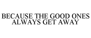 BECAUSE THE GOOD ONES ALWAYS GET AWAY