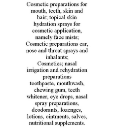 COSMETIC PREPARATIONS FOR MOUTH, TEETH, SKIN AND HAIR; TOPICAL SKIN HYDRATION SPRAYS FOR COSMETIC APPLICATION, NAMELY FACE MISTS; COSMETIC PREPARATIONS EAR, NOSE AND THROAT SPRAYS AND INHALANTS; COSMETICS; NASAL IRRIGATION AND REHYDRATION PREPARATIONS TOOTHPASTE, MOUTHWASH, CHEWING GUM, TEETH WHITENER, EYE DROPS, NASAL SPRAY PREPARATIONS, DEODORANTS, LOZENGES, LOTIONS, OINTMENTS, SALVES, NUTRITIONAL SUPPLEMENTS.