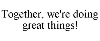 TOGETHER, WE'RE DOING GREAT THINGS!