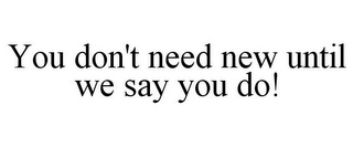 YOU DON'T NEED NEW UNTIL WE SAY YOU DO!