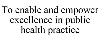 TO ENABLE AND EMPOWER EXCELLENCE IN PUBLIC HEALTH PRACTICE