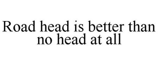 ROAD HEAD IS BETTER THAN NO HEAD AT ALL