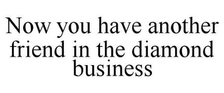 NOW YOU HAVE ANOTHER FRIEND IN THE DIAMOND BUSINESS