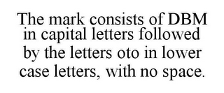 THE MARK CONSISTS OF DBM IN CAPITAL LETTERS FOLLOWED BY THE LETTERS OTO IN LOWER CASE LETTERS, WITH NO SPACE.