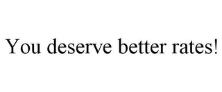 YOU DESERVE BETTER RATES!