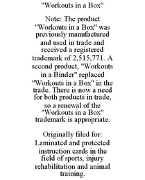 "WORKOUTS IN A BOX" NOTE: THE PRODUCT "WORKOUTS IN A BOX" WAS PREVIOUSLY MANUFACTURED AND USED IN TRADE AND RECEIVED A REGISTERED TRADEMARK OF 2,515,771. A SECOND PRODUCT, "WORKOUTS IN A BINDER" REPLACED "WORKOUTS IN A BOX" IN THE TRADE. THERE IS NOW A NEED FOR BOTH PRODUCTS IN TRADE, SO A RENEWAL OF THE "WORKOUTS IN A BOX" TRADEMARK IS APPROPRIATE. ORIGINALLY FILED FOR: LAMINATED AND PROTECTED INSTRUCTION CARDS IN THE FIELD OF SPORTS, INJURY REHABILITATION AND ANIMAL TRAINING.