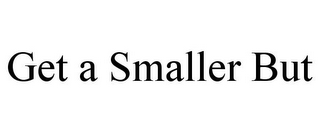 GET A SMALLER BUT