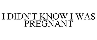 I DIDN'T KNOW I WAS PREGNANT