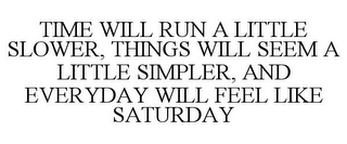 TIME WILL RUN A LITTLE SLOWER, THINGS WILL SEEM A LITTLE SIMPLER, AND EVERYDAY WILL FEEL LIKE SATURDAY