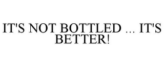 IT'S NOT BOTTLED ... IT'S BETTER!