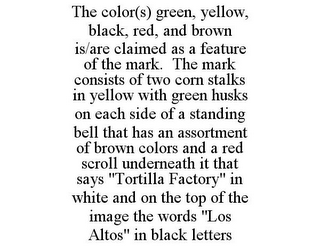 THE COLOR(S) GREEN, YELLOW, BLACK, RED, AND BROWN IS/ARE CLAIMED AS A FEATURE OF THE MARK. THE MARK CONSISTS OF TWO CORN STALKS IN YELLOW WITH GREEN HUSKS ON EACH SIDE OF A STANDING BELL THAT HAS AN ASSORTMENT OF BROWN COLORS AND A RED SCROLL UNDERNEATH IT THAT SAYS "TORTILLA FACTORY" IN WHITE AND ON THE TOP OF THE IMAGE THE WORDS "LOS ALTOS" IN BLACK LETTERS