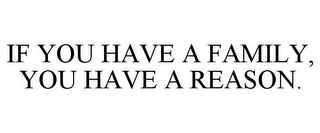 IF YOU HAVE A FAMILY, YOU HAVE A REASON.