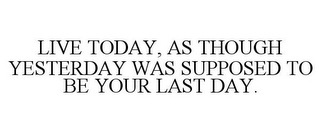 LIVE TODAY, AS THOUGH YESTERDAY WAS SUPPOSED TO BE YOUR LAST DAY.