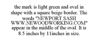 THE MARK IS LIGHT GREEN AND OVAL IN SHAPE WITH A SQUARE BEIGE BORDER. THE WORDS "NEWPORT SASH WWW.NEWOODWORKING.COM" APPEAR IN THE MIDDLE OF THE OVAL. IT IS 8.5 INCHES BY 11INCHES IN SIZE.