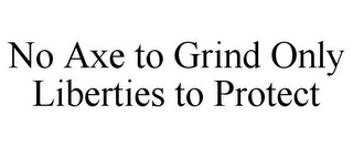 NO AXE TO GRIND ONLY LIBERTIES TO PROTECT