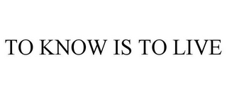 TO KNOW IS TO LIVE