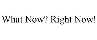 WHAT NOW? RIGHT NOW!