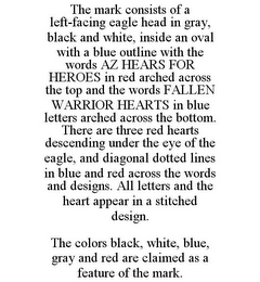 THE MARK CONSISTS OF A LEFT-FACING EAGLE HEAD IN GRAY, BLACK AND WHITE, INSIDE AN OVAL WITH A BLUE OUTLINE WITH THE WORDS AZ HEARS FOR HEROES IN RED ARCHED ACROSS THE TOP AND THE WORDS FALLEN WARRIOR HEARTS IN BLUE LETTERS ARCHED ACROSS THE BOTTOM. THERE ARE THREE RED HEARTS DESCENDING UNDER THE EYE OF THE EAGLE, AND DIAGONAL DOTTED LINES IN BLUE AND RED ACROSS THE WORDS AND DESIGNS. ALL LETTERS AND THE HEART APPEAR IN A STITCHED DESIGN. THE COLORS BLACK, WHITE, BLUE, GRAY AND RED ARE CLAIMED AS A FEATURE OF THE MARK.