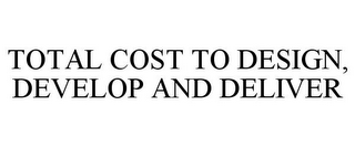 TOTAL COST TO DESIGN, DEVELOP AND DELIVER