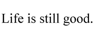 LIFE IS STILL GOOD.