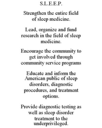 S.L.E.E.P. STRENGTHEN THE ENTIRE FIELD OF SLEEP MEDICINE. LEAD, ORGANIZE AND FUND RESEARCH IN THE FIELD OF SLEEP MEDICINE. ENCOURAGE THE COMMUNITY TO GET INVOLVED THROUGH COMMUNITY SERVICE PROGRAMS EDUCATE AND INFORM THE AMERICAN PUBLIC OF SLEEP DISORDERS, DIAGNOSTIC PROCEDURES, AND TREATMENT OPTIONS. PROVIDE DIAGNOSTIC TESTING AS WELL AS SLEEP DISORDER TREATMENT TO THE UNDERPRIVILEGED.