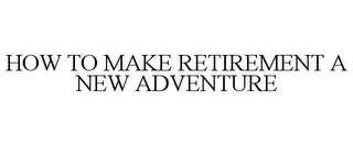 HOW TO MAKE RETIREMENT A NEW ADVENTURE