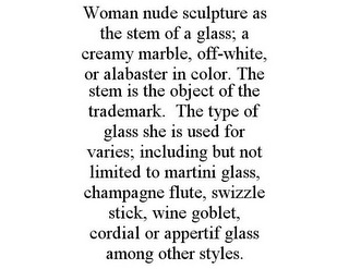 WOMAN NUDE SCULPTURE AS THE STEM OF A GLASS; A CREAMY MARBLE, OFF-WHITE, OR ALABASTER IN COLOR. THE STEM IS THE OBJECT OF THE TRADEMARK. THE TYPE OF GLASS SHE IS USED FOR VARIES; INCLUDING BUT NOT LIMITED TO MARTINI GLASS, CHAMPAGNE FLUTE, SWIZZLE STICK, WINE GOBLET, CORDIAL OR APPERTIF GLASS AMONG OTHER STYLES.