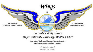 WINGS OF INNOVATION & RESILIENCE ORGANIZATIONAL CONSULTING (WIROC), LLC "LET US HELP YOU DEVELOP YOUR WINGS OF RESILIENCE" "A RESILIENT PEOPLE, ORGANIZATION, & FUTURE" RISE ABOVE CHALLENGES, TRAUMA, CRISIS, OR DISASTER WITH INNOVATIVE & RESILIENT SOLUTIONS WIROCS IF YOU ROCK! WIROCS THE WORLD!