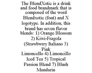 THE BLENDXOTIC IS A DRINK AND FOOD BRANDMARK THAT IS COMPOSED OF THE WORD BLENDXOTIC (FONT) AND X LOGOTYPE. IN ADDITION, THIS BRAND HAS SEVEN FLAVOR BLENDS: 1) ORANGE BLOSSOM 2) KIWI-FRAGOLA (STRAWBWRRY ITALIANO 3) PINK LIMONCELLO 4) LIMONCILLO ICED TEA 5) TROPICAL PASSION BLEND 7) BLUSH MANDARIN