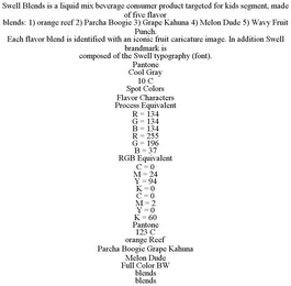 SWELL BLENDS IS A LIQUID MIX BEVERAGE CONSUMER PRODUCT TARGETED FOR KIDS SEGMENT, MADE OF FIVE FLAVOR BLENDS: 1) ORANGE REEF 2) PARCHA BOOGIE 3) GRAPE KAHUNA 4) MELON DUDE 5) WAVY FRUIT PUNCH. EACH FLAVOR BLEND IS IDENTIFIED WITH AN ICONIC FRUIT CARICATURE IMAGE. IN ADDITION SWELL BRANDMARK IS COMPOSED OF THE SWELL TYPOGRAPHY (FONT). PANTONE COOL GRAY 10 C SPOT COLORS FLAVOR CHARACTERS PROCESS EQUIVALENT R = 134 G = 134 B = 134 R = 255 G = 196 B = 37 RGB EQUIVALENT C = 0 M = 24 Y = 94 K = 0 C = 0 M = 2 Y = 0 K = 60 PANTONE 123 C ORANGE REEF PARCHA BOOGIE GRAPE KAHUNA MELON DUDE FULL COLOR BW BLENDS BLENDS