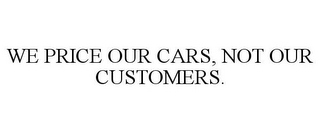 WE PRICE OUR CARS, NOT OUR CUSTOMERS.