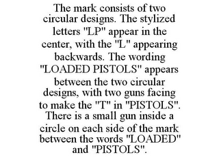 THE MARK CONSISTS OF TWO CIRCULAR DESIGNS. THE STYLIZED LETTERS "LP" APPEAR IN THE CENTER, WITH THE "L" APPEARING BACKWARDS. THE WORDING "LOADED PISTOLS" APPEARS BETWEEN THE TWO CIRCULAR DESIGNS, WITH TWO GUNS FACING TO MAKE THE "T" IN "PISTOLS". THERE IS A SMALL GUN INSIDE A CIRCLE ON EACH SIDE OF THE MARK BETWEEN THE WORDS "LOADED" AND "PISTOLS".