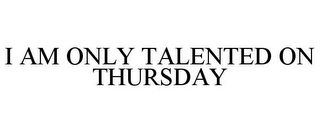 I AM ONLY TALENTED ON THURSDAY