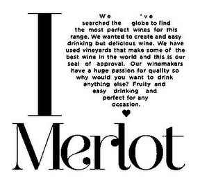 I MERLOT WE'VE SEARCHED THE GLOBE TO FIND THE MOST PERFECT WINES FOR THIS RANGE. WE WANTED TO CREATE AND EASY DRINKING BUT DELICIOUS WINE. WE HAVE USED VINEYARDS THAT MAKE SOME OF THE BEST WINE IN THE WORLD AND THIS IS OUR SEAL OF APPROVAL. OUR WINEMAKERS HAVE A HUGE PASSION FOR QUALITY SO WHY WOULD YOU WANT TO DRINK ANYTHING ELSE? FRUITY AND EASY DRINKING AND PERFECT FOR ANY OCCASION.