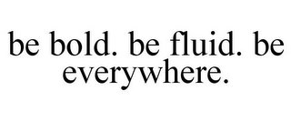 BE BOLD. BE FLUID. BE EVERYWHERE.