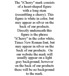 THE "ICHERRY" MARK CONSISTS OF A HEART-SHAPED FIGURE WITH A LONG STEM (RESEMBLING A CHERRY). THIS FIGURE IS WHITE IN COLOR, BUT MAY APPEAR AS SILVER ON THE BACK OF OUR PRODUCTS. DIRECTLY UNDERNEATH THIS FIGURE IS THE PHRASE "ICHERRY" IN THE COLOR WHITE, TIMES NEW ROMAN FONT, BUT MAY APPEAR IN SILVER ON THE BACK OF OUR PRODUCTS. ON OUR WEBSITE THE MARK WILL USUALLY APPEAR ON A LIGHT GRAY BACKGROUND, HOWEVER ON THE BACK OF OUR PRODUCTS THERE WILL BE NO BACKGROUND TO THE MARK.