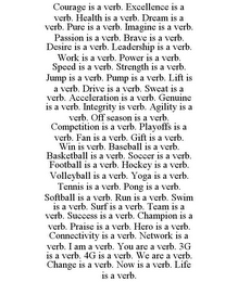 COURAGE IS A VERB. EXCELLENCE IS A VERB. HEALTH IS A VERB. DREAM IS A VERB. PURE IS A VERB. IMAGINE IS A VERB. PASSION IS A VERB. BRAVE IS A VERB. DESIRE IS A VERB. LEADERSHIP IS A VERB. WORK IS A VERB. POWER IS A VERB. SPEED IS A VERB. STRENGTH IS A VERB. JUMP IS A VERB. PUMP IS A VERB. LIFT IS A VERB. DRIVE IS A VERB. SWEAT IS A VERB. ACCELERATION IS A VERB. GENUINE IS A VERB. INTEGRITY IS VERB. AGILITY IS A VERB. OFF SEASON IS A VERB. COMPETITION IS A VERB. PLAYOFFS IS A VERB. FAN IS A VERB. GIFT IS A VERB. WIN IS VERB. BASEBALL IS A VERB. BASKETBALL IS A VERB. SOCCER IS A VERB. FOOTBALL IS A VERB. HOCKEY IS A VERB. VOLLEYBALL IS A VERB. YOGA IS A VERB. TENNIS IS A VERB. PONG IS A VERB. SOFTBALL IS A VERB. RUN IS A VERB. SWIM IS A VERB. SURF IS A VERB. TEAM IS A VERB. SUCCESS IS A VERB. CHAMPION IS A VERB. PRAISE IS A VERB. HERO IS A VERB. CONNECTIVITY IS A VERB. NETWORK IS A VERB. I AM A VERB. YOU ARE A VERB. 3G IS A VERB. 4G IS A VERB. WE ARE A VERB. CHANGE IS A VERB. NOW IS A VERB. LIFE IS A VERB.