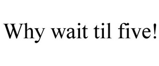 WHY WAIT TIL FIVE!