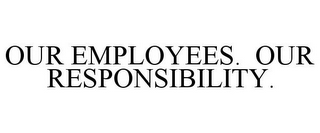 OUR EMPLOYEES. OUR RESPONSIBILITY.